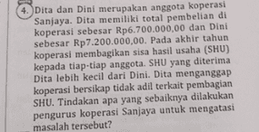 4. Dita dan Dini merupakan anggota koperasi Sanjaya. Dita memiliki total pembelian di koperasi sebesar Rp6.700.000,00 dan Dini sebesar Rp7.200.000,00. Pada akhir tahun koperasi membagikan sisa hasil usaha (SHU) kepada tiap-tiap anggota. SHU yang diterima Dita lebih kecil dari Dini. Dita menganggap koperasi bersikap tidak adil terkait pembagian SHU. Tindakan apa yang sebaiknya dilakukan pengurus koperasi Sanjaya untuk mengatasi masalah tersebut? 