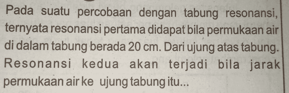 Pada suatu percobaan dengan tabung resonansi, ternyata resonansi pertama didapat bila permukaan air di dalam tabung berada 20 cm. Dari ujung atas tabung. Resonansi kedua akan terjadi bila jarak permukaan air ke ujung tabung itu... 