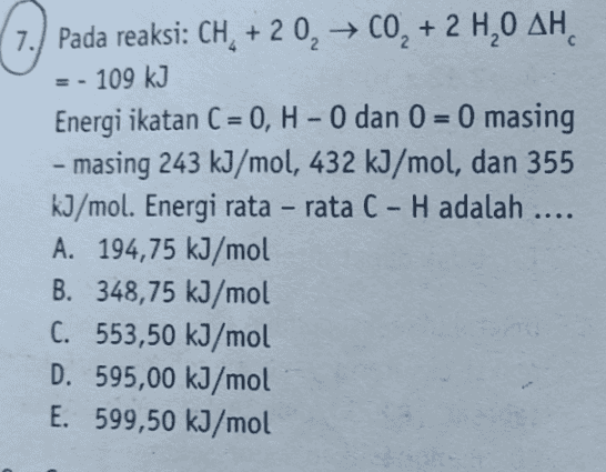 7.) Pada reaksi: CH + 2 0, 0, + 2 H,0 AH = - 109 kJ Energi ikatan C = 0, H - 0 dan 0 = 0 masing - masing 243 kJ/mol, 432 kJ/mol, dan 355 kJ/mol. Energi rata - rata C - H adalah .... A. 194,75 kJ/mol B. 348,75 kJ/mol C. 553,50 kJ/mol D. 595,00 kJ/mol E. 599,50 kJ/mol 