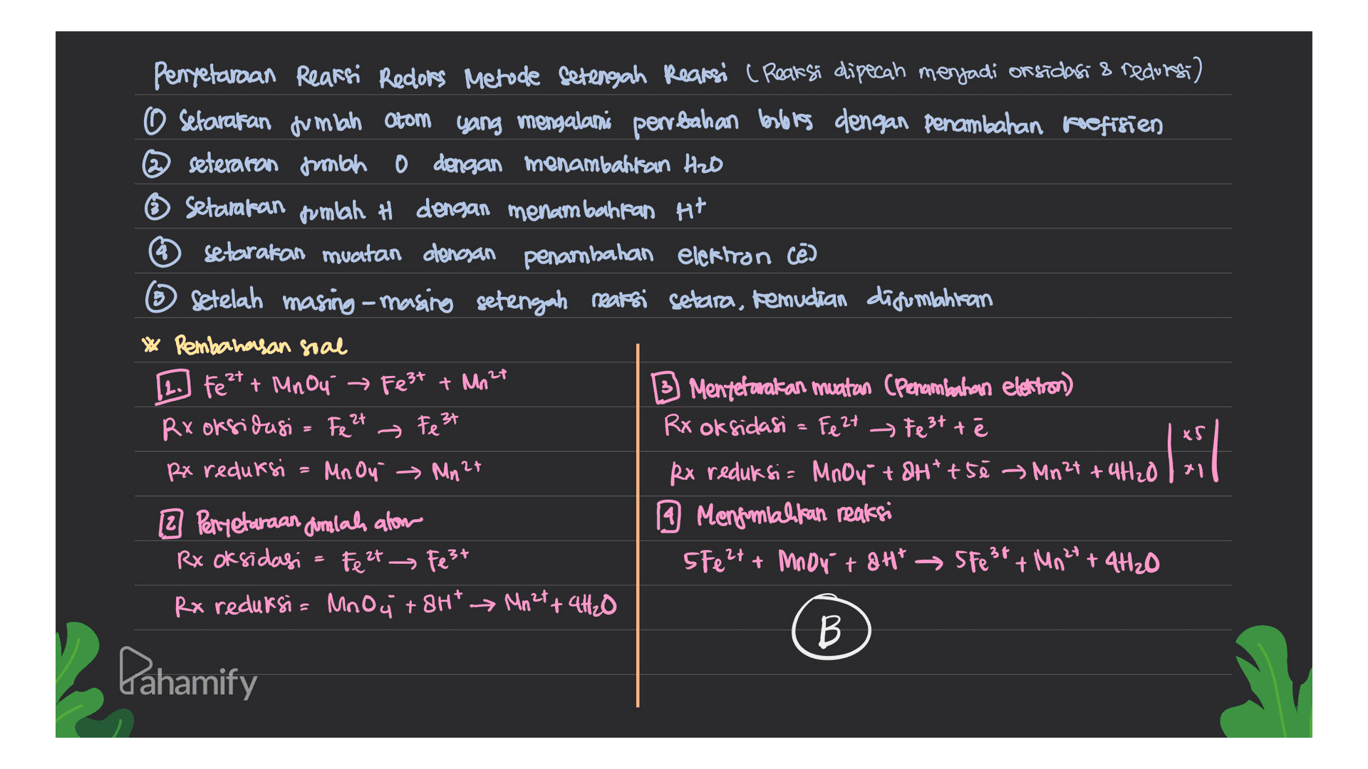 Penyetaraan Reaksi Redlors Metude setengah Reaksi (Reaksi dipecah menjadi on sidasi & recurs) O setarakan jumlah Otom yang mengalami perubahan berlores dengan penambahan koefisien @seteraron fumbo 0 dengan menambahkan Heb Setarakan jumlah H dengan menambahkan Ht setarakan muatan dengan penambahan elektron cē ③ Setelah masing-masing setengah reaksi setara, kemudian disumbahitan * Pembahasan soal [1.] Fe 2+ + Mnou → Fe3+ + Mn24 Mentetavakan muatan (Penambahan elettron) Rx oksidasi = Fe 2+ Rx oksidasi = Fe 2+ Festtē Rx reduksi Mn Oy Mn 2+ Rx reduksi= MnO4 + 8Httsé Mn2t + 4H20 2 Penyetaraan dimlah alom 19 Menjumlahkan reaksi Rx oksidasi = Fe 2+ → Fe3+ 5 Fe2+ + Mnoy + 8Ht → Sfest + Mn 2 + 4H₂O Rx reduksi= MnO4 +8Ht Mn2t+ 4H2O B → Fe 3+ xs Pahamify 