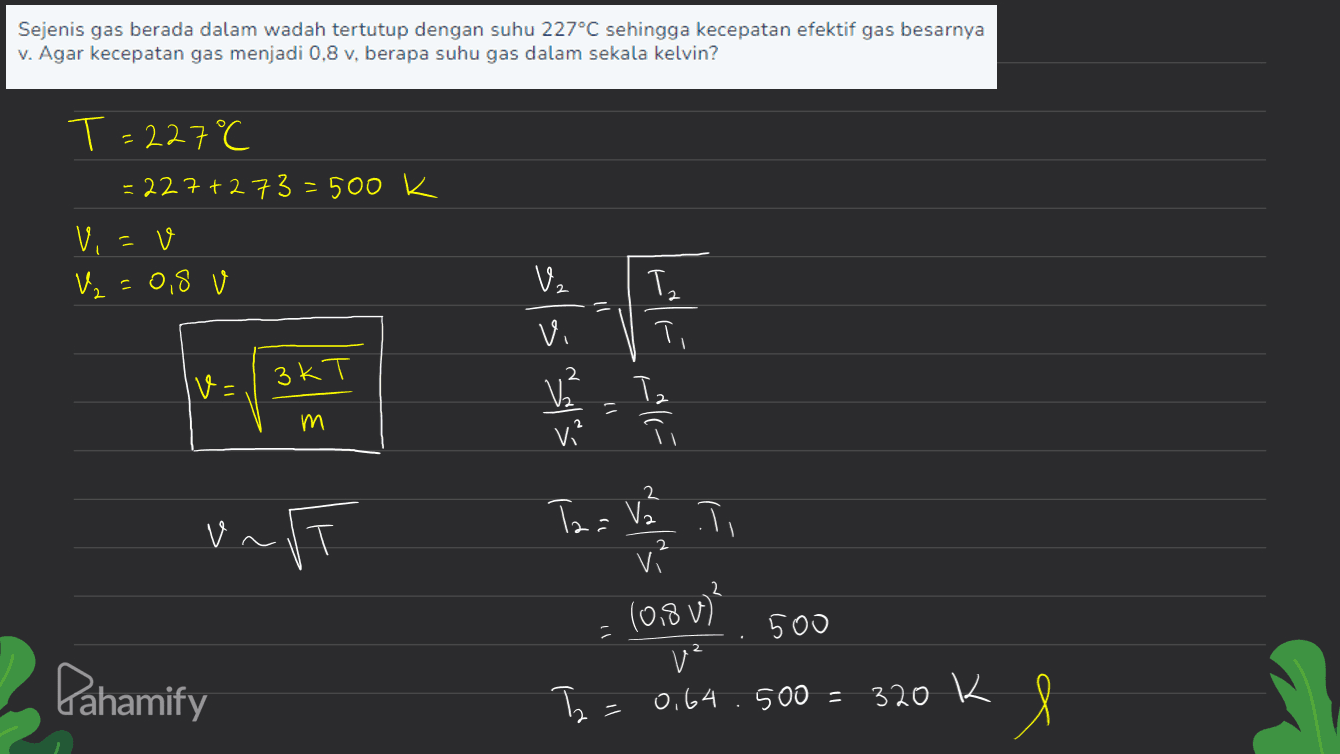 Sejenis gas berada dalam wadah tertutup dengan suhu 227°C sehingga kecepatan efektif gas besarnya v. Agar kecepatan gas menjadi 0,8 v, berapa suhu gas dalam sekala kelvin? T=227°C =227 +273=500k Vi=0 V₂ =0,8 V اسم ( V2 Vi T, V² Tz ㅠ v= ЗkТ М. E 3 vi? 2 unft Taa Vall vi (0.8V)? Pahamify 500 v² 0.64.500 = 320 K Т. = = e 