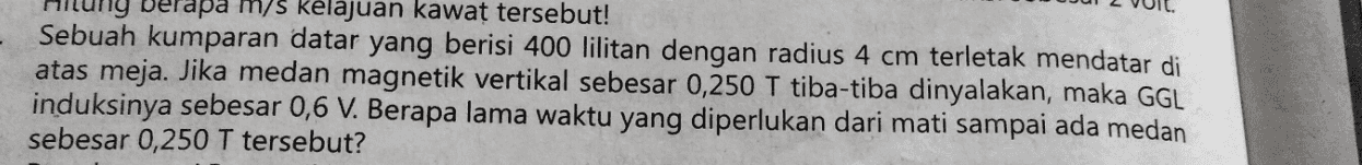 berapa m/s kelajuan kawat tersebut! Sebuah kumparan datar yang berisi 400 lilitan dengan radius 4 cm terletak mendatar di atas meja. Jika medan magnetik vertikal sebesar 0,250 T tiba-tiba dinyalakan, maka GGL induksinya sebesar 0,6 V. Berapa lama waktu yang diperlukan dari mati sampai ada medan sebesar 0,250 T tersebut? 