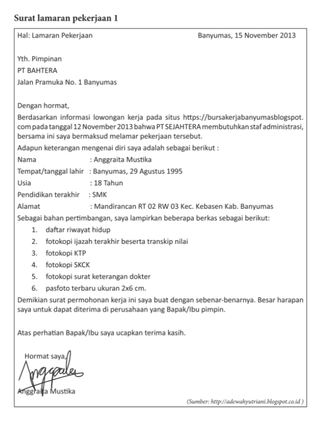 Nomor Unsur-Unsur Kebahasaan Surat Lamaran Pekerjaan 1 Surat Lamaran Pekerjaan 2 1 2 3 38 Buku Guru Kelas XII SMA/MA/SMK/MAK Nomor Unsur-Unsur Kebahasaan Surat Lamaran Pekerjaan 1 Surat Lamaran Pekerjaan 2 4 5 6 7 Beri komentar terhadap kedua surat lamaran pekerjaan 
Surat lamaran pekerjaan 1 Hal: Lamaran Pekerjaan Banyumas, 15 November 2013 Yth. Pimpinan PT BAHTERA Jalan Pramuka No. 1 Banyumas Dengan hormat, Berdasarkan informasi lowongan kerja pada situs https://bursakerjabanyumasblogspot. com pada tanggal 12 November 2013 bahwa PT SEJAHTERA membutuhkan staf administrasi, bersama ini saya bermaksud melamar pekerjaan tersebut. Adapun keterangan mengenai diri saya adalah sebagai berikut : Nama : Anggraita Mustika Tempat/tanggal lahir : Banyumas, 29 Agustus 1995 Usia : 18 Tahun Pendidikan terakhir : SMK Alamat : Mandirancan RT 02 RW 03 Kec. Kebasen Kab. Banyumas Sebagai bahan pertimbangan, saya lampirkan beberapa berkas sebagai berikut: 1. daftar riwayat hidup 2. fotokopi ijazah terakhir beserta transkip nilai 3. fotokopi KTP 4. fotokopi SKCK 5. fotokopi surat keterangan dokter 6. pasfoto terbaru ukuran 2x6 cm. Demikian surat permohonan kerja ini saya buat dengan sebenar-benarnya. Besar harapan saya untuk dapat diterima di perusahaan yang Bapak/Ibu pimpin. Atas perhatian Bapak/Ibu saya ucapkan terima kasih. Hormat saya, Anggales Anggita Mustika (Sumber: http://adewahyutriani.blogspot.co.id 
Surat lamaran pekerjaan 2 Yogyakarta, 20 Oktober 2008 Hal : Lamaran Calon PNS Lampiran : 5 (lima) berkas Yth. : Kepala Dinas Pendidikan Kabupaten Sleman di Sleman Yang bertanda tangan di bawah ini, saya: Nama : Budi Sugiharto Tempat, tanggal lahir : Yogyakarta, 17 Juni 1983 Alamat : Jalan Malioboro Nomor 21 Yogyakarta Ijazah, jurusan : SMK Bidang Kealian Bisnis dan Manajemen Program Keahlian Akuntansi tahun 2007 Dengan ini mengajukan lamaran menjadi Calon Pegawai Negeri Sipil pada Dinas Pendidikan Kabupaten Sleman. Sebagai bahan pertimbangan, bersama ini saya lampirkan : 1. daftar riwayat hidup, 2. fotokopi ijazah SMK, 3. surat keterangan catatan kepolisian dari polri, 4. surat pernyataan kesehatan dari dokter, 5. surat pernyataan tidak berkedudukan sebagai PNS/CPNS, 6. kartu kuning, dan 7. pasfoto ukuran 3 x 4 sebanyak 5 lembar. Atas kebijaksanaan Bapak, saya mengucapkan terima kasih Hormat paya, hor Budi Sugiharto (Sumber: http://infokerjaan-baru.blogspot.co.id) Setelah mencermati dua surat lamaran pekerjaan, siswa diminta mencari perbedaan unsur kebahasaan dan memberikan komentar terhadap surat lamaran pekerjaan tersebut. Unsur-Unsur Surat Lamaran Nomor Surat Lamaran Kebahasaan Pekerjaan 1 Pekerjaan 2 1 2. 