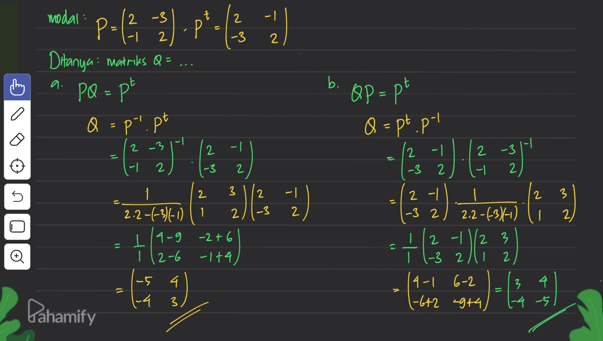modal: 2 1 Pof 2).p*.15 1) (2, 2 -3 -| -3 2 a. b. Ditanya: matriks Q= PQ = pt Q = pi.pt Q - - QP = pt Q = pt.pt 12 -1 -3 2 -1 1-1 264 -2 ". 2 -3 2 2 2 -3 2 - 2 -3 2 n 2 2 -| 2 3 2-| -3 2 -3 2 2.2-63)1-0) 1 3 2.2-1-3)(-0) (1 2 la-g -2+6 112-6 -144 ) la + 2 - 1 1/2 3 2 () - 3 2 © 2 4 -5 1-4 = (-3 4-1 6-2 1-6+2 4944 v m V 3 4 1-4 -5 3 Pahamify 