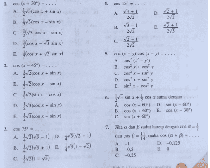 1. 4. cos 15º = .... A. V3 + 1 D. V2 + 1 2v2 V3 2v2 2v2 V3 + 1 B. v3 - 1 E. COS X - C. v2 - 1 202 2. - sin² y COS (x + 30°) = .... A. _V3(cos x + sin x) B. {V3(cos x – sin x) c 1113 sin x) D. cos x - v3 sin x) E. Hcos x + V3 sin x) cos (r – 45°) = .... A. įv2(cos x x + sin x) B. ZvZ(cos sin x) c. ŽVZ(sin * cos x) D. Žv3(cos x + sin x) E. 2V3(cos * sin x) cos 75º = .... A. 4/2/13 - 1) D. 4/3(72 – 1) B. 4/2(73 + 1) E. 4/3(1 – v2) C. 4/2(1 – v3) x X- 5. cos (x + y) cos (x - y) = .... A. Cos? (?? - y2) B. cos? x + cosa y c. cos? x - D. Cos? x + sin? y E. sinº x - cosa y 6. ŽV3 sin x + +1 cos x sama dengan .... A cos (x - 60°) D. sin (r - 60°) B. cos (x + 60°) E. cos (x - 30) C. sin (x + 60°) 7. Jika a dan B sudut lancip dengan cos os a = 1 dan cos B = 14, maka cos (Q + B) = .... A. -1 D. -0,125 B. -0,5 E 0 C. -0,25 X- 3. 