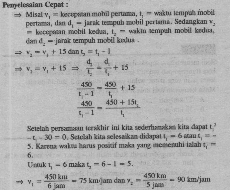 Kecepatan rata-rata kedua mobil adalah v tv₂ 75 km/jam + 90 km/jam 2 2 - 82,5 km/jam. 
450 + 15 Penyelesaian Cepat : Misal v, = kecepatan mobil pertama, t, waktu tempuh mobil pertama, dan d, = jarak tempuh mobil pertama. Sedangkan v, kecepatan mobil kedua, ty waktu tempuh mobil kedua, dan d, = jarak tempuh mobil kedua . = V2 = v. + 15 dan t; = t; - 1 d = V2 = v. + 15 = + 15 12 t 450 t- 4 450 450 + 15t, 4 Setelah persamaan terakhir ini kita sederhanakan kita dapat t? - t - 30 = 0. Setelah kita selesaikan didapat t, 6 atau t = - 5. Karena waktu harus positif maka yang memenuhi ialah t, 6. Untuk t, 6 maka , 6- 1= 5. 450 km 450 km 75 km/jam dan v 90 km/jam 6 jam t-1 5 jam 