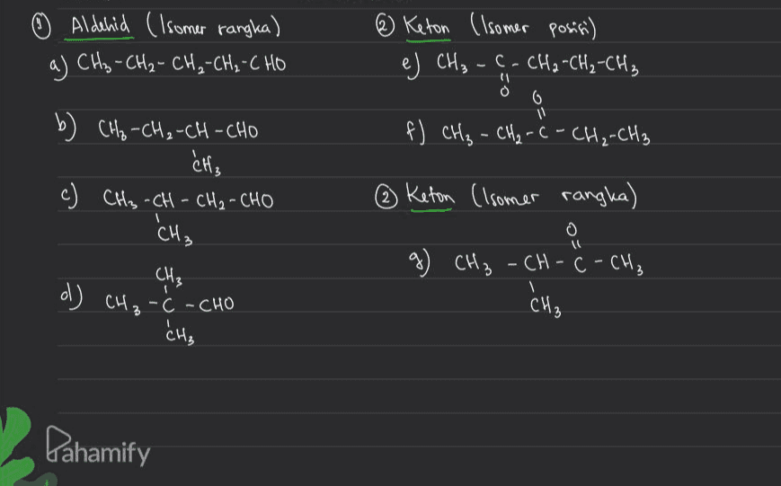 ☺ Aldehid (Isomer rangka) a) CH₂ - CH₂ - CH₂-CH₂-CHO @ Keton (Isomer posisi) e) CH₃ -C- CH2 -CH₂-CH₃ , 0 6 11 f) CH₂ - CH₂ - C - CH₂-CH3 b) CH₂-CH₂-CH-CHO - CH₃ c) CH₃ -CH - CH₂ - CHO 'CH₃ O ③ Keton (Isomer rangka) 요 CH₃ -CH-C-CH₃ CH₃ g) CH₃ CH₃ d) CH ₂ -C- CHO ॐ , CH₃ Pahamify 