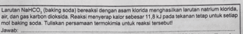 Larutan NaHCO, (baking soda) bereaksi dengan asam klorida menghasilkan larutan natrium klorida, air, dan gas karbon dioksida. Reaksi menyerap kalor sebesar 11,8 kJ pada tekanan tetap untuk setiap mol baking soda. Tuliskan persamaan termokimia untuk reaksi tersebut! Jawab: 