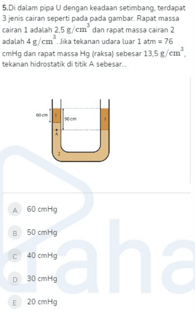 5.Di dalam pipa U dengan keadaan setimbang, terdapat 3 jenis cairan seperti pada pada gambar. Rapat massa cairan 1 adalah 2,5 g/cm dan rapat massa cairan 2 adalah 4 g/cm. Jika tekanan udara luar 1 atm = 76 cmHg dan rapat massa Hg (raksa) sebesar 13,5g/cm, tekanan hidrostatik di titik A sebesar... 60 cm 90 cm A 60 cmHg 50 cmHg 40 cmHg D 30 cmHg E 20 cmHg 