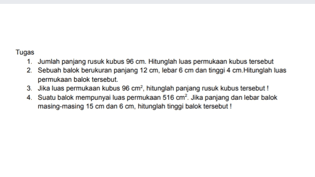 Tugas 1. Jumlah panjang rusuk kubus 96 cm. Hitunglah luas permukaan kubus tersebut 2. Sebuah balok berukuran panjang 12 cm, lebar 6 cm dan tinggi 4 cm.Hitunglah luas permukaan balok tersebut. 3. Jika luas permukaan kubus 96 cm2, hitunglah panjang rusuk kubus tersebut! 4. Suatu balok mempunyai luas permukaan 516 cm?. Jika panjang dan lebar balok masing-masing 15 cm dan 6 cm, hitunglah tinggi balok tersebut! 