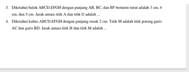 3. Diketahui balok ABCD.EFGH dengan panjang AB, BC, dan BF berturut-turut adalah 3 cm, 4 cm, dan 5 cm. Jarak antara titik A dan titik G adalah ... 4. Diketahui kubus ABCD.EFGH dengan panjang rusuk 2 cm. Titik M adalah titik potong garis AC dan garis BD. Jarak antara titik H dan titik M adalah ... 