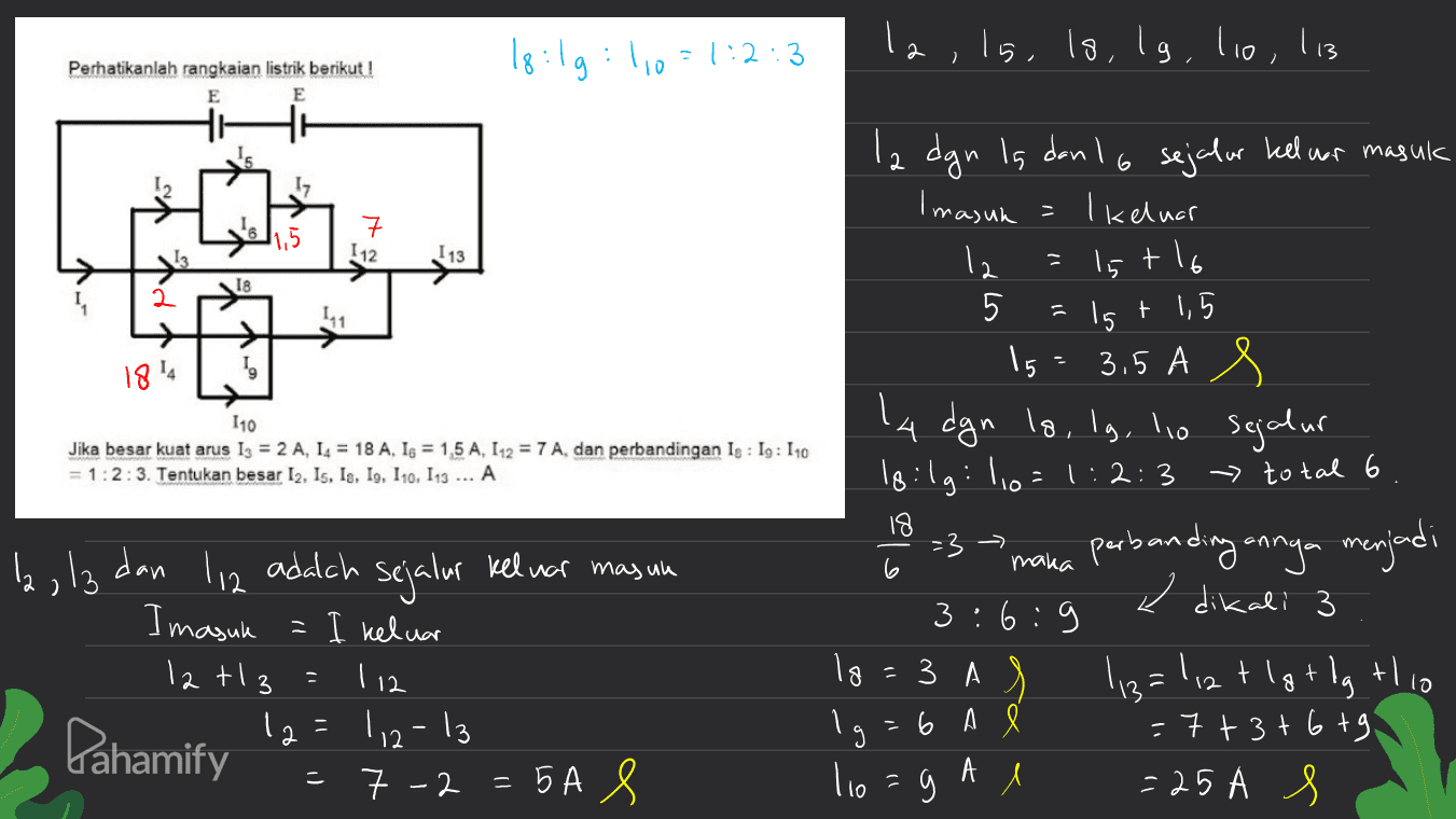18:19:10 21:2:3 : la, ls, ls, lg, lio, lis 113 Perhatikanlah rangkaian listrik berikut! E E 112 I 13 tlo 6 18 2 hogy = 15 1814 y 110 Jika besar kuat arus 1 = 2 A, 14 = 18 A, 1s = 1,5 A, 112 = 7 A, dan perbandingan Is : Ig: 110 = 1:2:3. Tentukan besar 12. Is, le, Io, 110, 113 ... A la dgn is dan 16 sejalur kell for masuk Imasuk I keluar 12 15 5 + 1,5 15 3.5 A la dgn lo, lg, lo sejalur loilg: 10=1:2:3 -> total 6 perbanding onnya menjadi 6:9 3 A 113=1,2 t lgt dg tlio =6 A = 7 + 3+ 6 tg А 9 l =25A s -3 ole la, la dan maka 6 < dikali 3 3 . li2 adalah sejalur keluar masuk Imasuk = I keluar 12t 12=112-13 = 7 -2 = 5A S = 5 112 lo 3 Pahamify 3 ) - lio 