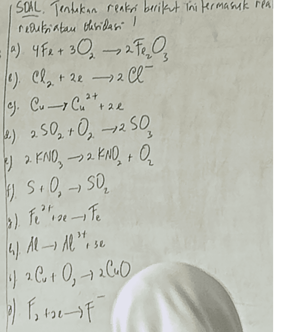SOAL, Tentakan reaksi berikut ini termasuk rea redukatan oksidasi ! (a) 4 F e + 30 – 2. Ten (0) Cl + 2e – 2 Cl- g. Cu Curte 2+ 2 2) 2.50 +0,250 d el 2. KNO, 22 KNO + Ir. S.O, SO 13). Fer se te 4). Al Al rose of 2 Cut O 2 CuO 6) F ter 