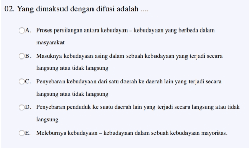 02. Yang dimaksud dengan difusi adalah ..... OA. Proses persilangan antara kebudayan - kebudayaan yang berbeda dalam masyarakat B. Masuknya kebudayaan asing dalam sebuah kebudayaan yang terjadi secara langsung atau tidak langsung OC. Penyebaran kebudayaan dari satu daerah ke daerah lain yang terjadi secara langsung atau tidak langsung OD. Penyebaran penduduk ke suatu daerah lain yang terjadi secara langsung atau tidak langsung E. Meleburnya kebudayaan - kebudayaan dalam sebuah kebudayaan mayoritas. 