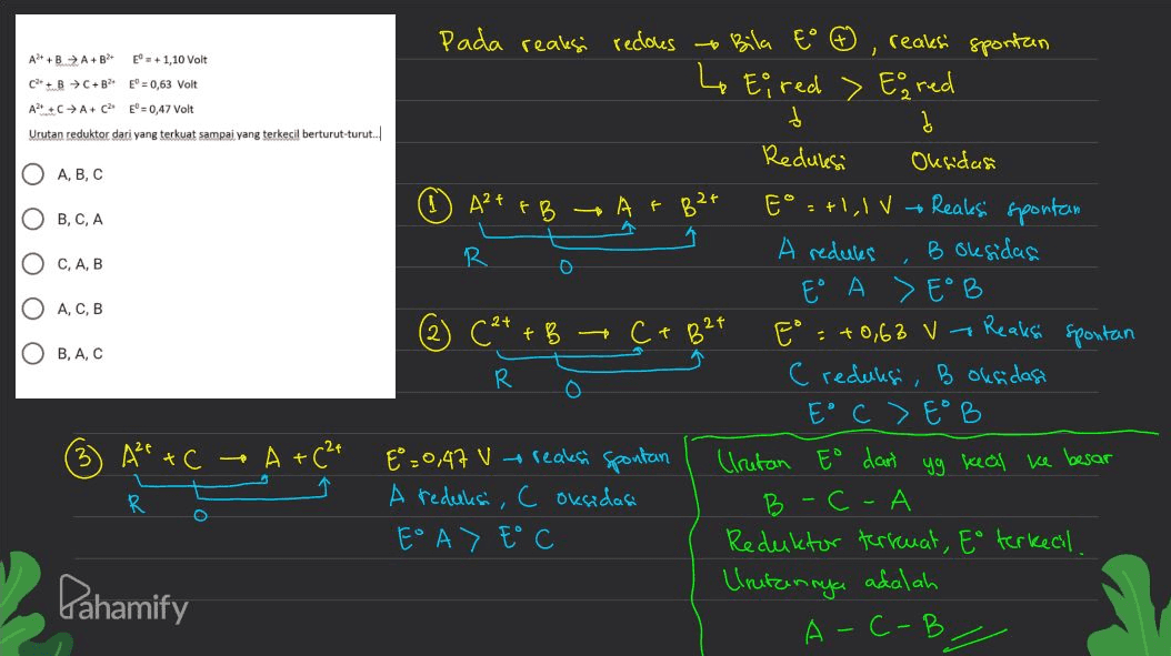 1 A++ A++ E = + 1,10 Volt C++ B C+B = 0,63 Volt A2+ ++ A+ C2 E=0,47 Volt Urutan reduktor dari yang terkuat sampai yang terkecil berturut-turut... O A,B,C (۳) ООО B 324 OB, C, A O C, A,B O A,C,B 24 Pada reaksi recouse Bila to 6 reaksi spontan 4 Ei red > Eg red d į Reduksi Oksidasi A²+ FB At E" =+1,1V - Reaksi spontan R A redules B oksidas E A E B (2+ + B Ct = +0,68 V - Reaksi spontan R C reduksi, B oksidasi E° C > Eº B E=0,47 V reaks Spontan Irutan Eo dart yg kal ke besar A reduks, C oksidasi - С - А E A) E C Reduktor terkuat, Eo terkecil. Urutannya adalah A-C-B. 2 هت OB, A, C 0 (3) A² + CA +(²+ *" 1 R O Pahamify 