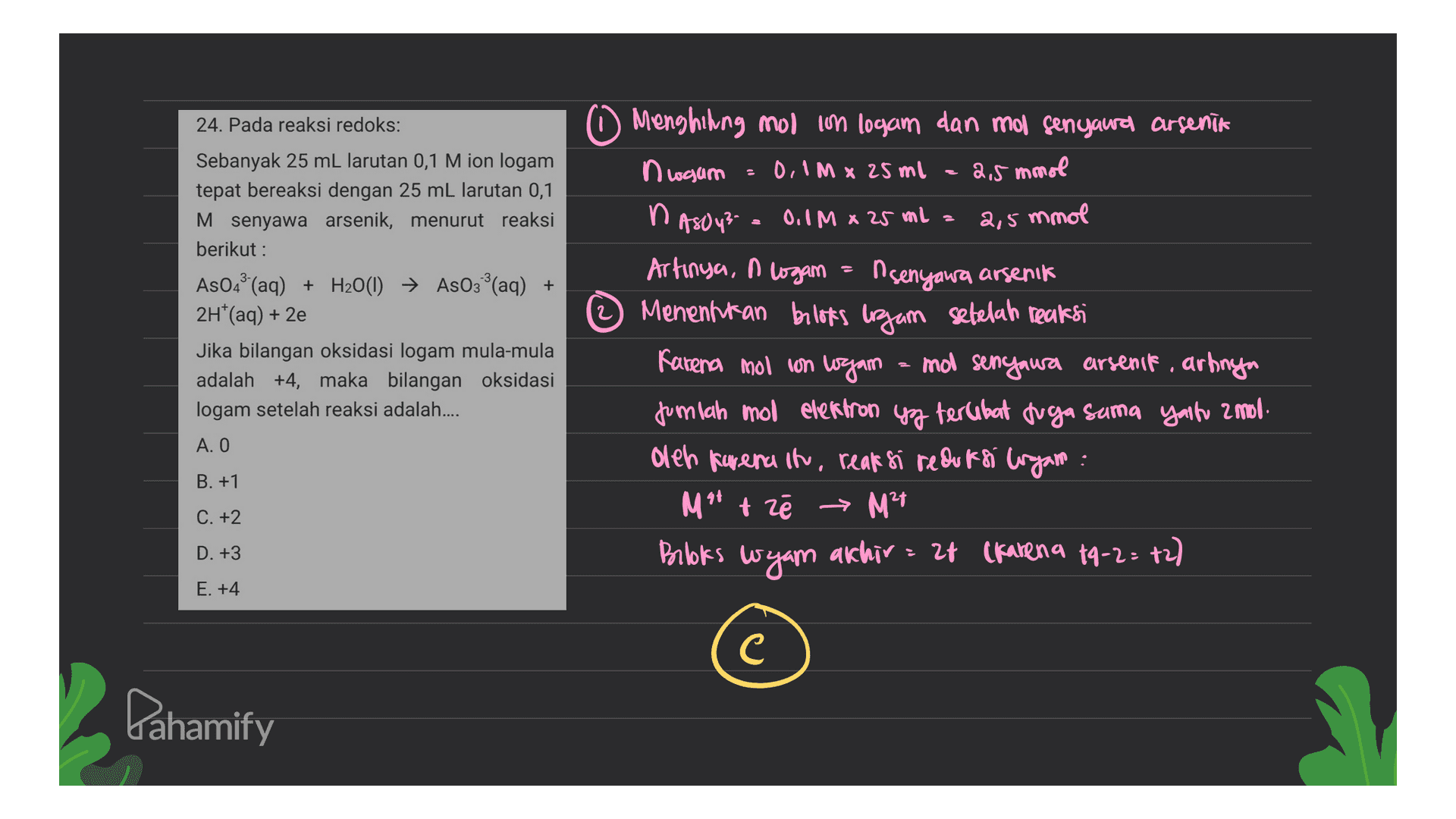 24. Pada reaksi redoks: 2,5 mmol 2,5 Sebanyak 25 mL larutan 0,1 M ion logam tepat bereaksi dengan 25 mL larutan 0,1 M senyawa arsenik, menurut reaksi berikut : AsO4(aq) + H2O(1) → AsO3°(aq) + 2H*(aq) + 2e Jika bilangan oksidasi logam mula-mula adalah +4, maka bilangan oksidasi logam setelah reaksi adalah.... Menghihing mol in logam dan mol senyawa arsenik n waum 0,1m x 25ml n ASOY? 0,1 M x 25 ml = mmol Artinya, I logan = n senyawa arsenit Menentukan beloks ujam sebelah reaksi Karena mol con logam = mol senyaura arsenit, artinya jumlah mol electron yg terlibat tuga sama yaitu 2 mol. oleh karena itu, reaksi redufsi logam : M** tzē → M2+ M²1 Brooks wyam akhir = 28 (karena 19-2= 72) . A. O B. +1 C. +2 D. +3 응 E. +4 C Pahamify 