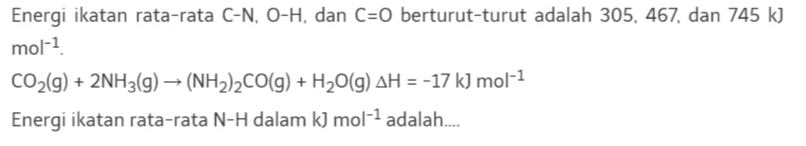 Energi ikatan rata-rata C-N, O-H, dan C=O berturut-turut adalah 305, 467, dan 745 k) mol-1 CO2(g) + 2NH3(g) → (NH2)2CO(g) + H2O(g) AH = -17 kJ mol-1 Energi ikatan rata-rata N-H dalam k) mol-1 adalah.... 