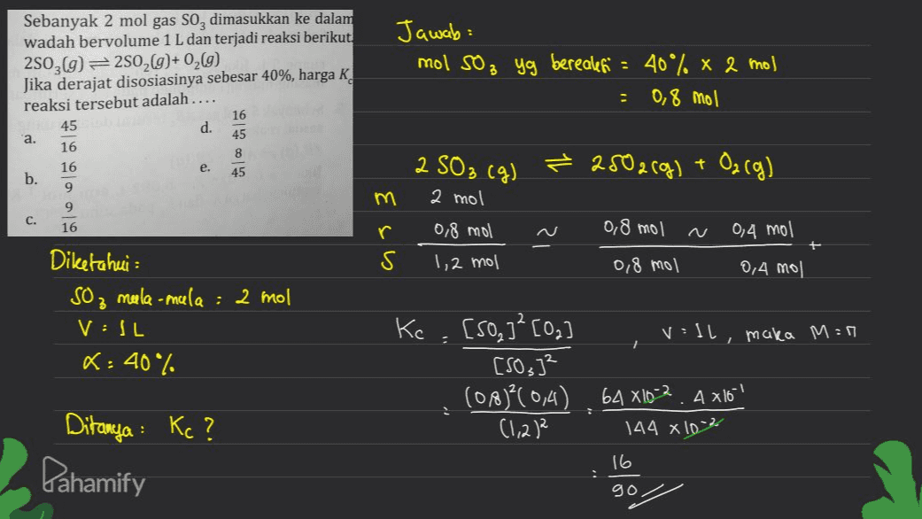 : Sebanyak 2 mol gas So, dimasukkan ke dalam wadah bervolume 1 L dan terjadi reaksi berikut 2503(g) = 2502(g)+0269) Jika derajat disosiasinya sebesar 40%, harga K reaksi tersebut adalah.... 16 45 d. 'a. 45 16 8 16 b. 45 Jawab: mol 502 yg berealet' = 40% x 2 mol 0,8 mol . a. 2 SO₂ (g) e. ² 2502(g) + O2(g) 9 m 2 mol c. 9 16 0,8 mol 0,4 mol r S 0,8 mol 1,2 mol 0,8 mol 0,4 mol 3 Diketahui : So, mela-mula : 2 mol VIL K: 40% 7 Kc. [SO]²[Og v=1l, maka M=9 [SO]² (08)?(0,4) 64 X16-2. A x16"! (1,212 144 × 10% Ditanya : Kc? 16 Dahamify gol 