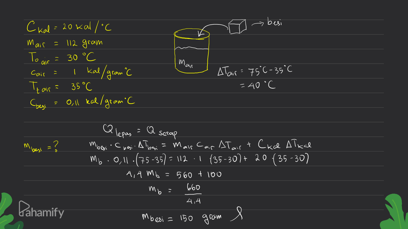 besi mair = 30 °C Ckal = 20 kalloc 112 gram Т. I kal/gram C 35°C oll kal/gram'C air Mair Cair 1 Atair= 75°C-35°C = 40°C Tzair Cyesi m 'besi m lepas = serap mbesi besi. Ałbeni = Mair Cair At airt Ckal Ałkal M6.011.(75-35) = 112 -1 (35-307+ 20 (35-307 (+ ( 4,4 mb = 560 + 100 660 mb = 4,4 Pahamify mbesi = 150 gram 