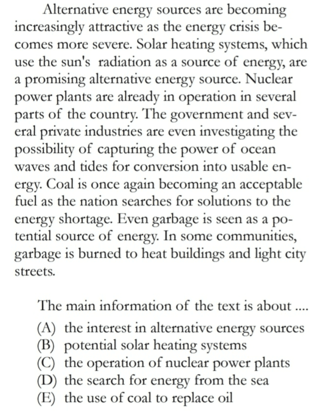 Alternative energy sources are becoming increasingly attractive as the energy crisis be- comes more severe. Solar heating systems, which use the sun's radiation as a source of energy, are a promising alternative energy source. Nuclear power plants are already in operation in several parts of the country. The government and sev- eral private industries are even investigating the possibility of capturing the power of ocean waves and tides for conversion into usable en- ergy. Coal is once again becoming an acceptable fuel as the nation searches for solutions to the energy shortage. Even garbage is seen as a po- tential source of energy. In some communities, garbage is burned to heat buildings and light city streets. The main information of the text is about .... (A) the interest in alternative energy sources (B) potential solar heating systems (C) the operation of nuclear power plants (D) the search for energy from the sea (E) the use of coal to replace oil 