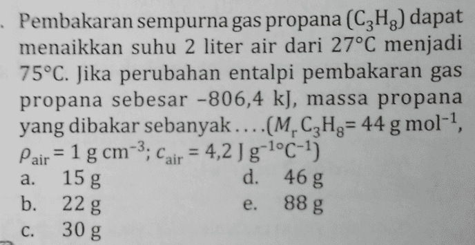 Pembakaran sempurna gas propana (C2H2) dapat menaikkan suhu 2 liter air dari 27°C menjadi 75°C. Jika perubahan entalpi pembakaran gas propana sebesar -806,4 k), massa propana yang dibakar sebanyak....(M.CzHg= 44 g mol-1, Pair = 1 g cm-3; Cair = 4,2 I g-1°C-1) 15 g d. 46 g b. 22 g a. e. 88 g C. 30 g 