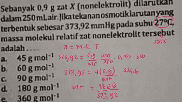 300K Sebanyak 0,9 g zat X (nonelektrolit) dila itkan dalam 250 mLair. Jika tekanan osmotiklarutan yang terbentuk sebesar 373,92 mmHg pada suhu 27°C. massa molekul relatif zat nonelektrolit tersebut adalah.... K=M.R.T a. 45 g mol-' 373,92 = ong 1000 . 0,082.300 b. 60 g mol- c 90 g mol-1 373,92 = 4(019) 24,6 d. 180 g mol-1 88,56 e 360 g mol-1 373,92 Mr 250 mr Mr = 