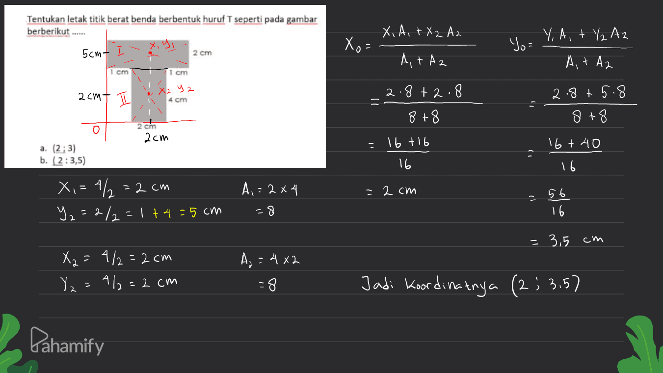 Tentukan letak titik berat benda berbentuk huruf T seperti pada gambar berberikut ..... Y, A,+ Y Az x, y, X) = X, A, TX2 Az At Az Yo= 5cmL 2 cm At Az 1 cm 1 cm 2cmt I X2 y 2 4 cm 2. 8+2.8 2.8+5.8 8+8 8+8 0 2.com 2cm 16 +16 1) 16t 시 0 a. (2,3) b. (2:3,5) 16 1 16 = 2 cm X,=4/2=2 cm Y2=2/2=1+4=5 A,=2x4 =8 56 cm 16 = 3,5 cm X₂ = 4/2=2cm Y2=412=2 cm Az = 4x2 -8 Jadi Koordinatnya (2; 3.57 ( Pahamify 