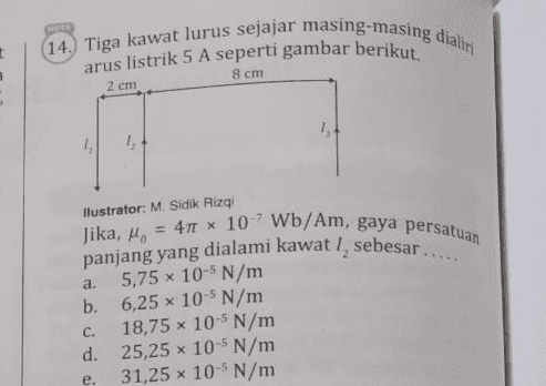 t (14.) Tiga kawat lurus sejajar masing-masing dialini arus listrik 5 A seperti gambar berikut. 8 cm 2 cm 1, X a. Ilustrator: M. Sidik Rizqi Jika, = 4 10-'Wb/Am, gaya persatuan panjang yang dialami kawat sebesar.... 5,75 x 10-5 N/m b. 6,25 x 10-5 N/m 18,75 x 10-5 N/m d. 25,25 x 10-5 N/m 31,25 x 10-5 N/m C. X e. 