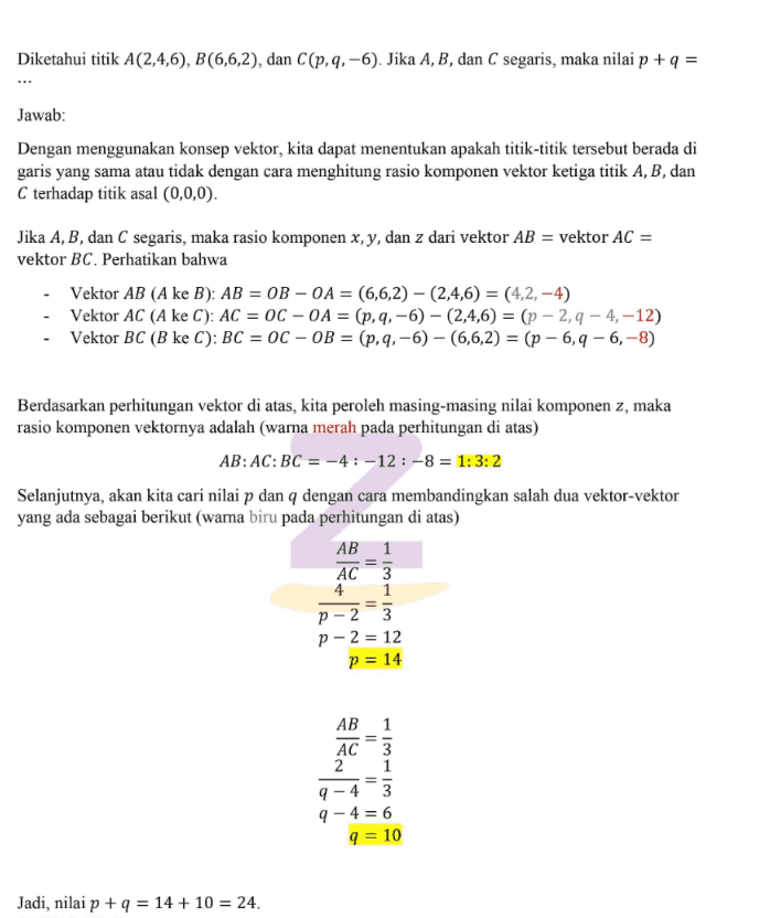 Diketahui titik A(2,4,6), B(6,6,2), dan C(p,q, –6). Jika A, B, dan C segaris, maka nilai p + q = Jawab: Dengan menggunakan konsep vektor, kita dapat menentukan apakah titik-titik tersebut berada di garis yang sama atau tidak dengan cara menghitung rasio komponen vektor ketiga titik A, B, dan C terhadap titik asal (0,0,0). Jika A, B, dan C segaris, maka rasio komponen x, y, dan z dari vektor AB = vektor AC = vektor BC. Perhatikan bahwa - Vektor AB (A ke B): AB = OB – OA = (6,6,2) – (2,4,6) = (4,2, –4) - Vektor AC (A ke C): AC = 0C – 0A = (p, q, –6) – (2,4,6) = (p – 2, q – 4, –12) - Vektor BC (B ke C): ВC %3D ос — оВ %3D (р,q, —6) — (6,6,2) 3 (р — 6,q — 6, -8) Berdasarkan perhitungan vektor di atas, kita peroleh masing-masing nilai komponen z, maka rasio komponen vektornya adalah (warna merah pada perhitungan di atas) AB:AC:BC = –4 : –12 : –8 = 1:3: 2 Selanjutnya, akan kita cari nilai p dan q dengan cara membandingkan salah dua vektor-vektor yang ada sebagai berikut (warna biru pada perhitungan di atas) AB 1 AC 3 1 4 p – 23 р -2 %3D 12 p = 14 АВ 1 AC 2 3 q – 4-3 q – 4 = 6 q = 10 Jadi, nilai p + q = 14 + 10 = 24. 