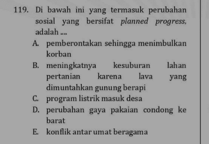 119. Di bawah ini yang termasuk perubahan sosial yang bersifat planned progress, adalah .... A. pemberontakan sehingga menimbulkan korban B. meningkatnya kesuburan lahan pertanian karena lava yang dimuntahkan gunung berapi C. program listrik masuk desa D. perubahan gaya pakaian condong ke barat E. konflik antar umat beragama 