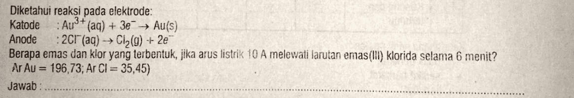 AU3+ Diketahui reaksi pada elektrode: Katode (aq) + 3e + Au(s) Anode 2CH(aq) → C12(9) -- 2e Berapa emas dan klor yang terbentuk, jika arus listrik 10 A melewati larutan emas(III) klorida selama 6 menit? Ar Au = 196,73; Ar CI = 35,45) Jawab: 