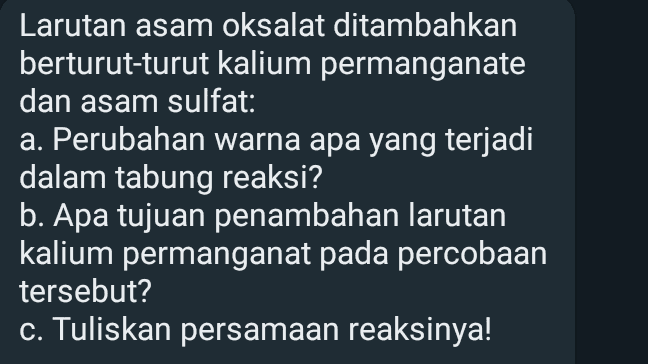 Larutan asam oksalat ditambahkan berturut-turut kalium permanganate dan asam sulfat: a. Perubahan warna apa yang terjadi dalam tabung reaksi? b. Apa tujuan penambahan larutan kalium permanganat pada percobaan tersebut? c. Tuliskan persamaan reaksinya! 