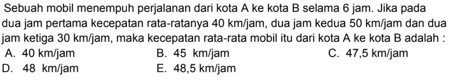 Sebuah mobil menempuh perjalanan dari kota A ke kota B selama 6 jam. Jika pada dua jam pertama kecepatan rata-ratanya 40 km/jam, dua jam kedua 50 km/jam dan dua jam ketiga 30 km/jam, maka kecepatan rata-rata mobil itu dari kota A ke kota B adalah : A. 40 km/jam B. 45 km/jam C. 47,5 km/jam D. 48 km/jam E. 48,5 km/jam 