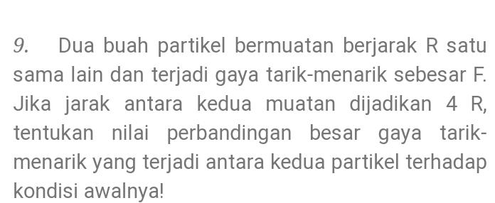9. Dua buah partikel bermuatan berjarak R satu sama lain dan terjadi gaya tarik-menarik sebesar F. Jika jarak antara kedua muatan dijadikan 4 R, tentukan nilai perbandingan besar gaya tarik- menarik yang terjadi antara kedua partikel terhadap kondisi awalnya! 