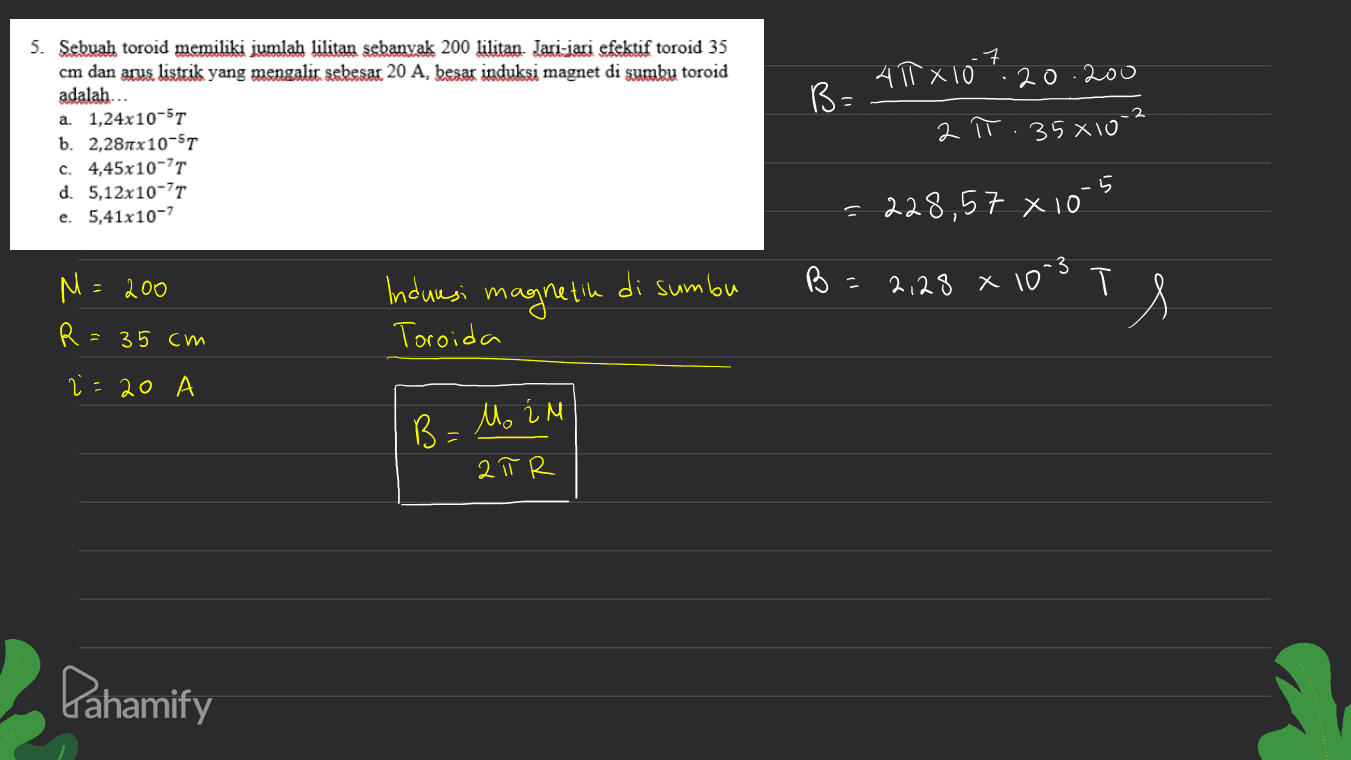 40 x 107 .20.200 B- 5. Sebuah toroid memiliki jumlah lilitan sebanyak 200 lilitan Jari-jari efektif toroid 35 cm dan arus listrik yang mengalit sebesar 20 A, besar induksi magnet di sumby toroid adalah... a. 1,24x10-5T b. 2,281x10-57 c. 4,45x10-71 d. 5,12x 10-71 e. 5,41x10-7 2 π. 358102 = 228,57 x 10 3 Induresi magnetik di sumbu B 2,28 x 10 M=200 R= т Т. = 35 cm Toroida 2 =20 B=Mo in 2 π R Pahamify 