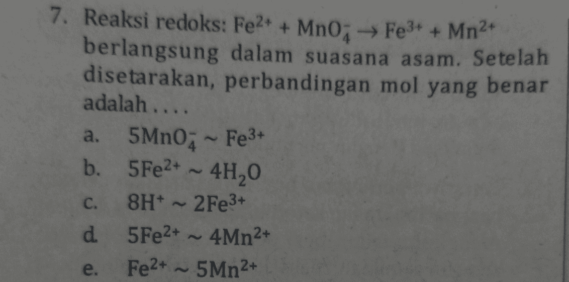 7. Reaksi redoks: Fe2+ + MnO, Fe3+ + Mn2+ berlangsung dalam suasana asam. Setelah disetarakan, perbandingan mol yang benar adalah .... 5Mn0; - Fe3+ b. 5 Fe2+ - 41,0 8H+ 2Fe3+ d 5 Fe2+ ~ 4Mn2+ Fe2+ ~ 5Mn2+ a. C. e. 