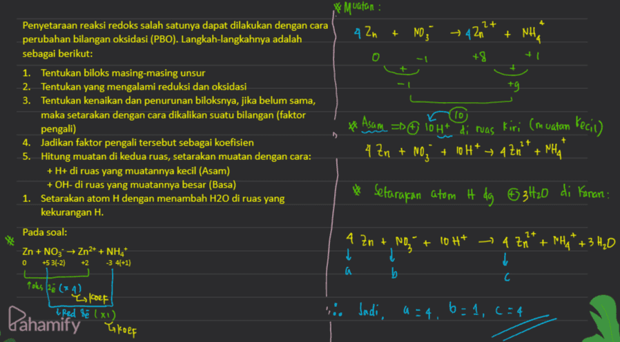 * Muatan , 2+ 4 Zn + NO, → 42n + NH +8 +9 Penyetaraan reaksi redoks salah satunya dapat dilakukan dengan cara perubahan bilangan oksidasi (PBO). Langkah-langkahnya adalah sebagai berikut: 1. Tentukan biloks masing-masing unsur 2. Tentukan yang mengalami reduksi dan oksidasi 3. Tentukan kenaikan dan penurunan biloksnya, jika belum sama, maka setarakan dengan cara dikalikan suatu bilangan (faktor pengali) 4. Jadikan faktor pengali tersebut sebagai koefisien 5. Hitung muatan di kedua ruas, setarakan muatan dengan cara: + H+ di ruas yang muatannya kecil (Asam) + OH- di ruas yang muatannya besar (Basa) 1. Setarakan atom H dengan menambah H2O di ruas yang kekurangan H. to * Asam se lot di ruas kiri (muatan Kecil) 4 Zn + NO3 + 10H+ + 42n + - 4 * PHA * Setarakan atom it dg 63420 di Kanan: Pada soal: Zn + NO3 → Zn2+ + NH4* 0 +5 3(-2) +2 -3 4(+1) 4 Zn + NO + 10H* ~ 4 Zn* + NH4+ + 3 H₂O į į a . b С C Toks (26 (x4) is koef & Red &é (x1) . Jadi, a=4, 6=1, c=4 