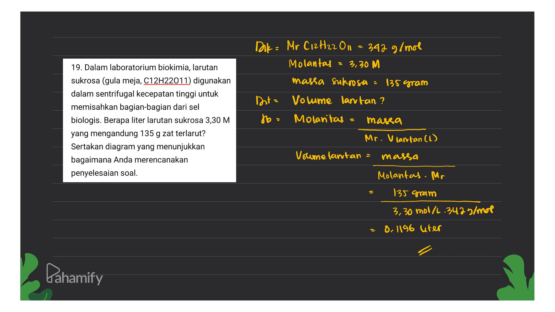 Dak= Mr C12H22 O 342 g/mol Molantay = 3,30 M massa sukrosa = 135 gram 19. Dalam laboratorium biokimia, larutan sukrosa (gula meja, C12H22011) digunakan dalam sentrifugal kecepatan tinggi untuk memisahkan bagian-bagian dari sel biologis. Berapa liter larutan sukrosa 3,30 M yang mengandung 135 g zat terlarut? Sertakan diagram yang menunjukkan bagaimana Anda merencanakan penyelesaian soal. Dita Volume lantan? to = Molantas massa Mr. Vlantan (1) Volume lantan massa S Molantas. Mr 135 gram 3,30 mol/2.3425/mol 0,1196 liter Lahamify 