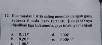 12. Dua muatan listrik saling menolak dengan gaya sebesar F pada jarak tertentu. Jika jaraknya dijadikan tiga kali semula, gaya tolaknya menjadi a 0,11F b. 0,20F с 1.00F d. 8,00F e. 9,00F 