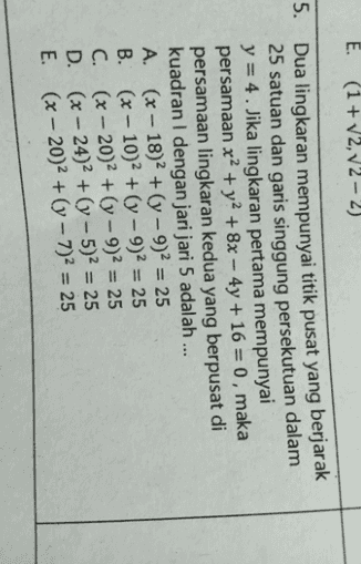 E. (1+2,2 - 2) 5. Dua lingkaran mempunyai titik pusat yang berjarak 25 satuan dan garis singgung persekutuan dalam y = 4 . Jika lingkaran pertama mempunyai persamaan x2 + y2 + 8x – 4y + 16 = 0, maka persamaan lingkaran kedua yang berpusat di kuadran dengan jari jari 5 adalah ... A. (x - 18)2 + (y - 9)2 = 25 B. (x - 10)2 + (y - 9)2 = 25 C. (x - 20)2 + (y - 9)2 = 25 D. (x – 24)2 + (y – 5)2 = 25 E. (x – 20)2 + (y – 7)2 = 25 