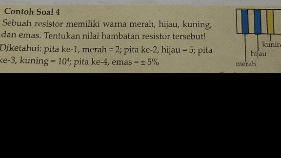 Contoh Soal 4 Sebuah resistor memiliki warna merah, hijau, kuning, dan emas. Tentukan nilai hambatan resistor tersebut! Diketahui: pita ke-1, merah = 2; pita ke-2, hijau = 5; pita ke-3, kuning = 10^; pita ke-4, emas kunin hijau merah = + 5% 