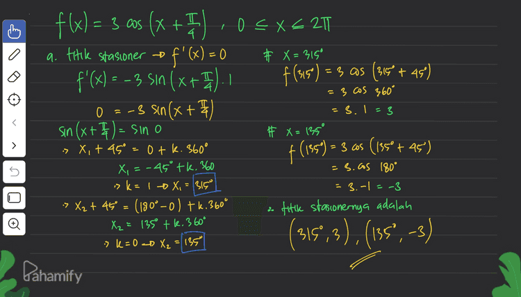 b. b. Interval naik = f'(x) >0 f(x) = 3 as (x + " ,0 5x+ 20 f: sin 4 -3 sin (x+4) >0 135 315 > 5 sin Ixt misalkan : sin (x+ I)=0 » > x=0 sin (0+45°) <0 Sin 49° <o X=135 X=315° Đ 12 12 co X : Interval nack B8 < X <315 Dahamify 
= 3.1=3 > f(x)= 3 aos (x + 1) .05X621 a. titik stasioner f'(x) = 0 # X=315° f'(x) = - 3 Sın (x+ I)I | f(315) =3 as (3159 +45) = 3 cos 360° 0 =-3 sin(x + F sin (x+4)= sino # x = 135° » X, + 45° =0tk. 360° ° f (1959) = 3 cos (1850 + 45") X, = -45° tk. 360 -3. as 180° -> k = 1 + X. = 315° = 3.-|=-3 » X₂ + 45° = (180°-0) tk. 360° fitlk stasionernya adalah X₂ = 1350 tk. 360° -3 sk=0 <D X₂ = 135 Dahamify s _18 