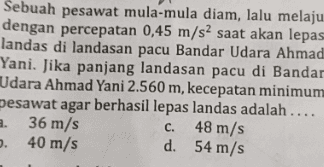 Sebuah pesawat mula-mula diam, lalu melaju dengan percepatan 0,45 m/s2 saat akan lepas landas di landasan pacu Bandar Udara Ahmad Yani. Jika panjang landasan pacu di Bandar Udara Ahmad Yani 2.560 m, kecepatan minimum pesawat agar berhasil lepas landas adalah .... a. 36 m/s C. 48 m/s 0.40 m/s d. 54 m/s 