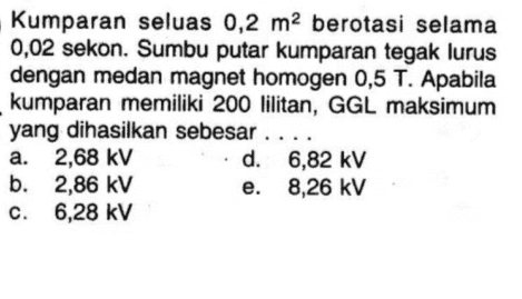 Kumparan seluas 0,2 m2 berotasi selama 0,02 sekon. Sumbu putar kumparan tegak lurus dengan medan magnet homogen 0,5 T. Apabila kumparan memiliki 200 lilitan, GGL maksimum yang dihasilkan sebesar .. a. 2,68 kV d. 6,82 kV b. 2,86 kV e. 8,26 kV c. 6,28 kV 