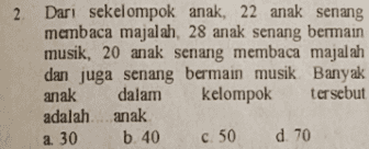 2. Dari sekelompok anak, 22 anak senang membaca majalah, 28 anak senang bermain musik, 20 anak senang membaca majalah dan juga senang bermain musik. Banyak anak dalam kelompok tersebut adalah anak b. 40 d. 70 a. 30 c. 50 