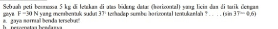 Sebuah peti bermassa 5 kg di letakan di atas bidang datar (horizontal) yang licin dan di tarik dengan gaya F=30 N yang membentuk sudut 37" terhadap sumbu horizontal tentukanlah ?... (sin 37–0,6) a gaya normal benda tersebut! h nergenatan hendanya 