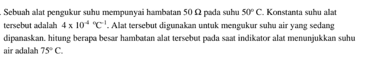 Sebuah alat pengukur suhu mempunyai hambatan 50 12 pada suhu 50° C. Konstanta suhu alat tersebut adalah 4 x 10-4 °C!. Alat tersebut digunakan untuk mengukur suhu air yang sedang dipanaskan. hitung berapa besar hambatan alat tersebut pada saat indikator alat menunjukkan suhu air adalah 75º C. 