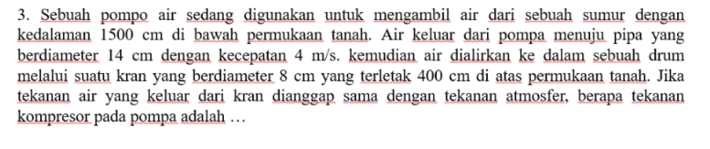 3. Sebuah pompo air sedang digunakan untuk mengambil air dari sebuah sumur dengan kedalaman 1500 cm di bawah permukaan tanah. Air keluar dari pompa menuju pipa yang berdiameter 14 cm dengan kecepatan 4 m/s. kemudian air dialirkan ke dalam sebuah drum melalui suatu kran yang berdiameter 8 cm yang terletak 400 cm di atas permukaan tanah. Jika tekanan air yang keluar dari kran dianggap sama dengan tekanan atmosfer, berapa tekanan kompresor pada pompa adalah ... 