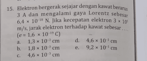 15. Elektron bergerak sejajar dengan kawat berarus 3 A dan mengalami gaya Lorentz sebesar 6,4 x 10-18 N. Jika kecepatan elektron 3 x 105 m/s, jarak elektron terhadap kawat sebesar.... (e = 1,6 x 10-19) 1,3 x 10-3 cm d. 4,6 x 10 cm b. 1,8 x 10 cm 9,2 x 10 cm 4,6 x 10 cm a. e. C. 
