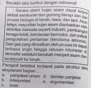 • Bacalah teks berikut dengan saksama! Secara alami hujan asam dapat terjadi akibat semburan dari gunung berapi dan dari proses biologis di tanah, rawa, dan laut. Akan tetapi, mayoritas hujan asam disebabkan oleh aktivitas manusia seperti industri, pembangkit tenaga listrik, kendaraan bermotor, dan pabrik pengolahan pertanian (terutama amonia). Gas-gas yang dihasilkan oleh proses ini dapat terbawa angin hingga ratusan kilometer di atmosfer sebelum berubah menjadi asam dan terdeposit ke tanah. Paragraf tersebut terdapat pada struktur teks eksplanasi bagian .... a pernyataan umum d. deretan penjelas b. interpretasi e. argumentasi tesis C. 